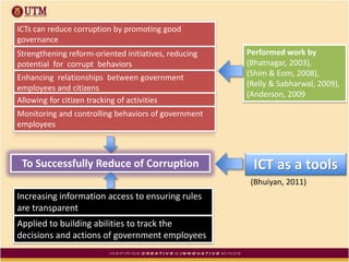Performed work by
(Bhatnagar, 2003),
(Shim & Eom, 2008),
(Relly & Sabharwal, 2009),
(Anderson, 2009
ICTs can reduce corruption by promoting good
governance
Strengthening reform-oriented initiatives, reducing
potential for corrupt behaviors
Enhancing relationships between government
employees and citizens
Allowing for citizen tracking of activities
Monitoring and controlling behaviors of government
employees
To Successfully Reduce of Corruption
Increasing information access to ensuring rules
are transparent
Applied to building abilities to track the
decisions and actions of government employees
ICT as a tools
(Bhuiyan, 2011)
 