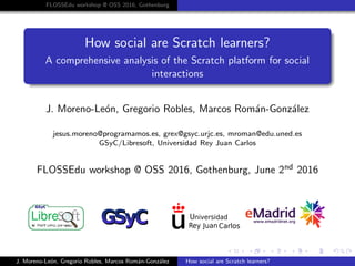 FLOSSEdu workshop @ OSS 2016, Gothenburg
How social are Scratch learners?
A comprehensive analysis of the Scratch platform for social
interactions
J. Moreno-Le´on, Gregorio Robles, Marcos Rom´an-Gonz´alez
jesus.moreno@programamos.es, grex@gsyc.urjc.es, mroman@edu.uned.es
GSyC/Libresoft, Universidad Rey Juan Carlos
FLOSSEdu workshop @ OSS 2016, Gothenburg, June 2nd 2016
J. Moreno-Le´on, Gregorio Robles, Marcos Rom´an-Gonz´alez How social are Scratch learners?
 