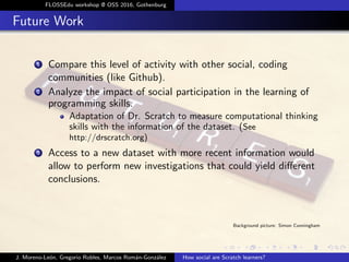 FLOSSEdu workshop @ OSS 2016, Gothenburg
Future Work
1 Compare this level of activity with other social, coding
communities (like Github).
2 Analyze the impact of social participation in the learning of
programming skills.
Adaptation of Dr. Scratch to measure computational thinking
skills with the information of the dataset. (See
http://drscratch.org)
3 Access to a new dataset with more recent information would
allow to perform new investigations that could yield diﬀerent
conclusions.
Background picture: Simon Cunningham
J. Moreno-Le´on, Gregorio Robles, Marcos Rom´an-Gonz´alez How social are Scratch learners?
 