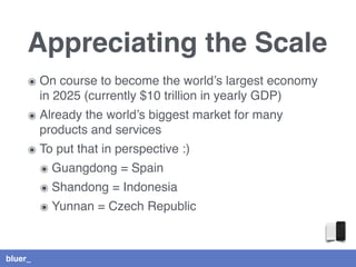 bluer_
Appreciating the Scale
๏ On course to become the world’s largest economy
in 2025 (currently $10 trillion in yearly GDP)
๏ Already the world’s biggest market for many
products and services
๏ To put that in perspective :)
๏ Guangdong = Spain
๏ Shandong = Indonesia
๏ Yunnan = Czech Republic
 