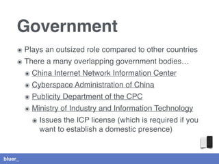 bluer_
Government
๏ Plays an outsized role compared to other countries
๏ There a many overlapping government bodies…
๏ China Internet Network Information Center
๏ Cyberspace Administration of China
๏ Publicity Department of the CPC
๏ Ministry of Industry and Information Technology
๏ Issues the ICP license (which is required if you
want to establish a domestic presence)
 