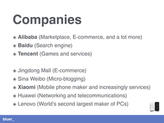 bluer_
Companies
๏ Alibaba (Marketplace, E-commerce, and a lot more)
๏ Baidu (Search engine)
๏ Tencent (Games and services)
๏ Jingdong Mall (E-commerce)
๏ Sina Weibo (Micro-blogging)
๏ Xiaomi (Mobile phone maker and increasingly services)
๏ Huawei (Networking and telecommunications)
๏ Lenovo (World's second largest maker of PCs)
 