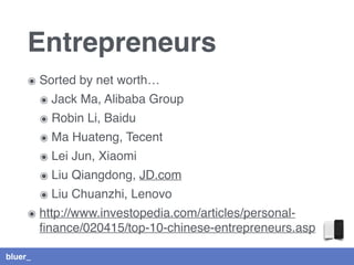 bluer_
Entrepreneurs
๏ Sorted by net worth…
๏ Jack Ma, Alibaba Group
๏ Robin Li, Baidu
๏ Ma Huateng, Tecent
๏ Lei Jun, Xiaomi
๏ Liu Qiangdong, JD.com
๏ Liu Chuanzhi, Lenovo
๏ http://www.investopedia.com/articles/personal-
ﬁnance/020415/top-10-chinese-entrepreneurs.asp
 