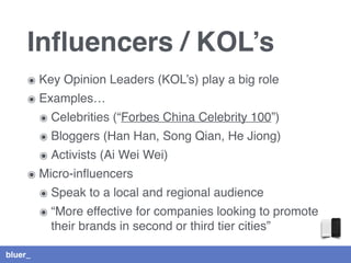 bluer_
Inﬂuencers / KOL’s
๏ Key Opinion Leaders (KOL’s) play a big role
๏ Examples…
๏ Celebrities (“Forbes China Celebrity 100”)
๏ Bloggers (Han Han, Song Qian, He Jiong)
๏ Activists (Ai Wei Wei)
๏ Micro-inﬂuencers
๏ Speak to a local and regional audience
๏ “More effective for companies looking to promote
their brands in second or third tier cities”
 