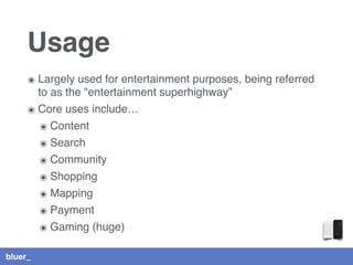 bluer_
Usage
๏ Largely used for entertainment purposes, being referred
to as the "entertainment superhighway”
๏ Core uses include…
๏ Content
๏ Search
๏ Community
๏ Shopping
๏ Mapping
๏ Payment
๏ Gaming (huge)
 