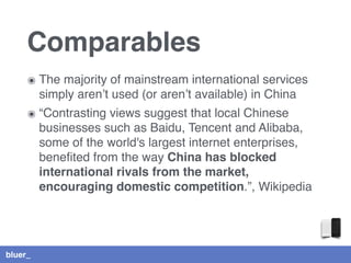 bluer_
Comparables
๏ The majority of mainstream international services
simply aren’t used (or aren’t available) in China
๏ “Contrasting views suggest that local Chinese
businesses such as Baidu, Tencent and Alibaba,
some of the world's largest internet enterprises,
beneﬁted from the way China has blocked
international rivals from the market,
encouraging domestic competition.”, Wikipedia
 