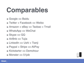 bluer_
Comparables
๏ Google <> Baidu
๏ Twitter + Facebook <> Weibo
๏ Amazon + eBay <> Taobao + Tmall
๏ WhatsApp <> WeChat
๏ Skype <> QQ
๏ AirBnb <> Tujia
๏ LinkedIn <> Ushi + Tianji
๏ Paypal + Stripe <> AliPay
๏ Kickstarter <> Demohour
๏ Monster <> 51job
 