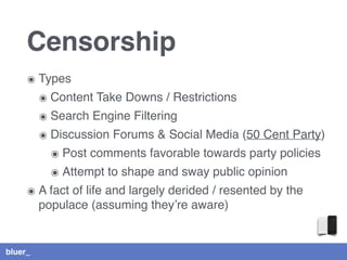 bluer_
Censorship
๏ Types
๏ Content Take Downs / Restrictions
๏ Search Engine Filtering
๏ Discussion Forums & Social Media (50 Cent Party)
๏ Post comments favorable towards party policies
๏ Attempt to shape and sway public opinion
๏ A fact of life and largely derided / resented by the
populace (assuming they’re aware)
 