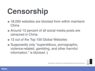bluer_
Censorship
๏ 18,000 websites are blocked from within mainland
China
๏ Around 13 percent of all social media posts are
censored in China
๏ 12 out of the Top 100 Global Websites
๏ Supposedly only “superstitious, pornographic,
violence-related, gambling, and other harmful
information.” is blocked :)
Harvard’s Institute for Quantitative Social Science
 