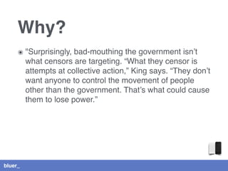 bluer_
Why?
๏ "Surprisingly, bad-mouthing the government isn’t
what censors are targeting. “What they censor is
attempts at collective action,” King says. “They don’t
want anyone to control the movement of people
other than the government. That’s what could cause
them to lose power.”
 