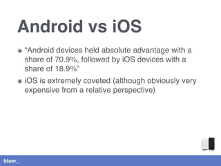 bluer_
๏ “Android devices held absolute advantage with a
share of 70.9%, followed by iOS devices with a
share of 18.9%”
๏ iOS is extremely coveted (although obviously very
expensive from a relative perspective)
Android vs iOS
 