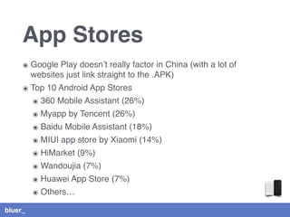 bluer_
App Stores
๏ Google Play doesn’t really factor in China (with a lot of
websites just link straight to the .APK)
๏ Top 10 Android App Stores
๏ 360 Mobile Assistant (26%)
๏ Myapp by Tencent (26%)
๏ Baidu Mobile Assistant (18%)
๏ MIUI app store by Xiaomi (14%)
๏ HiMarket (9%)
๏ Wandoujia (7%)
๏ Huawei App Store (7%)
๏ Others…
 