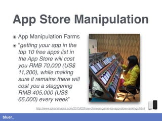 bluer_
App Store Manipulation
๏ App Manipulation Farms
๏ “getting your app in the
top 10 free apps list in
the App Store will cost
you RMB 70,000 (US$
11,200), while making
sure it remains there will
cost you a staggering
RMB 405,000 (US$
65,000) every week”
http://www.iphonehacks.com/2015/02/how-chinese-game-ios-app-store-rankings.html
 