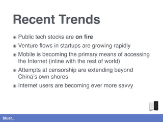 bluer_
Recent Trends
๏ Public tech stocks are on ﬁre
๏ Venture ﬂows in startups are growing rapidly
๏ Mobile is becoming the primary means of accessing
the Internet (inline with the rest of world)
๏ Attempts at censorship are extending beyond
China’s own shores
๏ Internet users are becoming ever more savvy
 