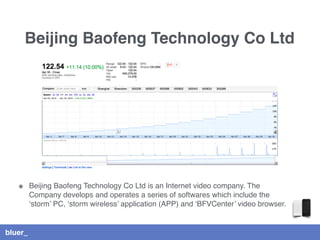 bluer_
Beijing Baofeng Technology Co Ltd
๏ Beijing Baofeng Technology Co Ltd is an Internet video company. The
Company develops and operates a series of softwares which include the
‘storm’ PC, ‘storm wireless’ application (APP) and ‘BFVCenter’ video browser.
 