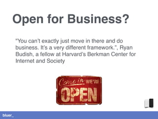 bluer_
Open for Business?
"You can’t exactly just move in there and do
business. It’s a very different framework.”, Ryan
Budish, a fellow at Harvard’s Berkman Center for
Internet and Society
 