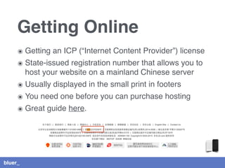 bluer_
Getting Online
๏ Getting an ICP (“Internet Content Provider”) license
๏ State-issued registration number that allows you to
host your website on a mainland Chinese server
๏ Usually displayed in the small print in footers
๏ You need one before you can purchase hosting
๏ Great guide here.
 