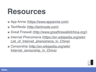 bluer_
Resources
๏ App Annie (https://www.appannie.com)
๏ TechNode (http://technode.com)
๏ Great Firewall (http://www.greatﬁrewallofchina.org/)
๏ Internet Phenomena (https://en.wikipedia.org/wiki/
List_of_Internet_phenomena_in_China)
๏ Censorship (http://en.wikipedia.org/wiki/
Internet_censorship_in_China)
 