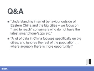 bluer_
Q&A
๏ “Understanding internet behaviour outside of
Eastern China and the big cities – we focus on
“hard to reach” consumers who do not have the
latest smartphone/apps etc.”
๏ “A lot of data in China focuses speciﬁcally on big
cities, and ignores the rest of the population …
where arguably there is more opportunity!”
 