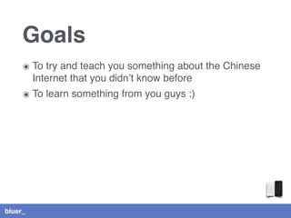 bluer_
Goals
๏ To try and teach you something about the Chinese
Internet that you didn’t know before
๏ To learn something from you guys :)
 