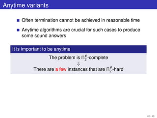 Anytime variants
Often termination cannot be achieved in reasonable time
Anytime algorithms are crucial for such cases to produce
some sound answers
It is important to be anytime
The problem is ΠP
2 -complete
⇓
There are a few instances that are ΠP
2 -hard
40 / 48
 