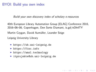 BYOI: Build you own index
Build your own discovery index of scholary e-resources
40th European Library Automation Group (ELAG) Conference 2016,
2016–06–06, Copenhagen, Den Sorte Diamant, is.gd/nDh4TY
Martin Czygan, David Aumüller, Leander Seige
Leipzig University Library
https://ub.uni-leipzig.de
https://finc.info
https://amsl.technology
itprojekte@ub.uni-leipzig.de
 