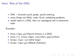 Intro: Rise of the DAG
DAG = directed acyclic graph, partial ordering
many things use DAGs, make, Excel, scheduling problems
model tasks in a DAG, then run topological sort to determine
order
Examples:
http://goo.gl/FCpxiK (history is a DAG)
http://i.stack.imgur.com/iVNcu.png (airﬂow)
https://git.io/vw9rW (luigi)
https://goo.gl/vMEezR (Azkaban)
 