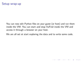 Setup wrap-up
You can now edit Python ﬁles on your guest (or host) and run them
inside the VM. You can start and stop VuFind inside the VM and
access it through a browser on your host.
We are all set ot start exploring the data and to write some code.
 