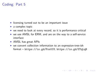 Coding: Part 5
licensing turned out to be an important issue
a complex topic
we need to look at every record, so it is performance critical
we use AMSL for ERM, and are on the way to a self-service
interface
AMSL has great APIs
we convert collection information to an expression-tree-ish
format – https://is.gd/Fxx0IU, https://is.gd/ZTqLqB
 