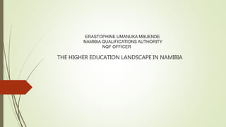 ERASTOPHINE UMANUKA MBUENDE
NAMIBIA QUALIFICATIONS AUTHORITY
NQF OFFICER
THE HIGHER EDUCATION LANDSCAPE IN NAMIBIA
 