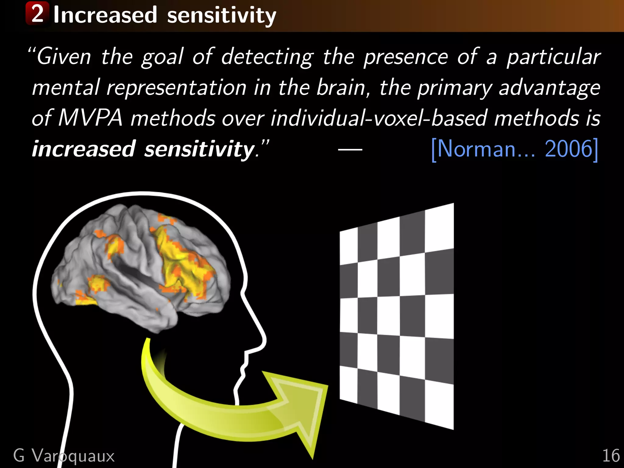 2 Increased sensitivity
“Given the goal of detecting the presence of a particular
mental representation in the brain, the primary advantage
of MVPA methods over individual-voxel-based methods is
increased sensitivity.” — [Norman... 2006]
G Varoquaux 16
 