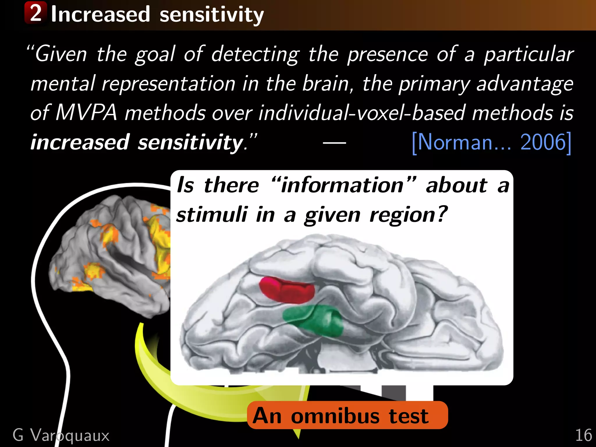 2 Increased sensitivity
An omnibus test
“Given the goal of detecting the presence of a particular
mental representation in the brain, the primary advantage
of MVPA methods over individual-voxel-based methods is
increased sensitivity.” — [Norman... 2006]
Is there “information” about a
stimuli in a given region?
G Varoquaux 16
 