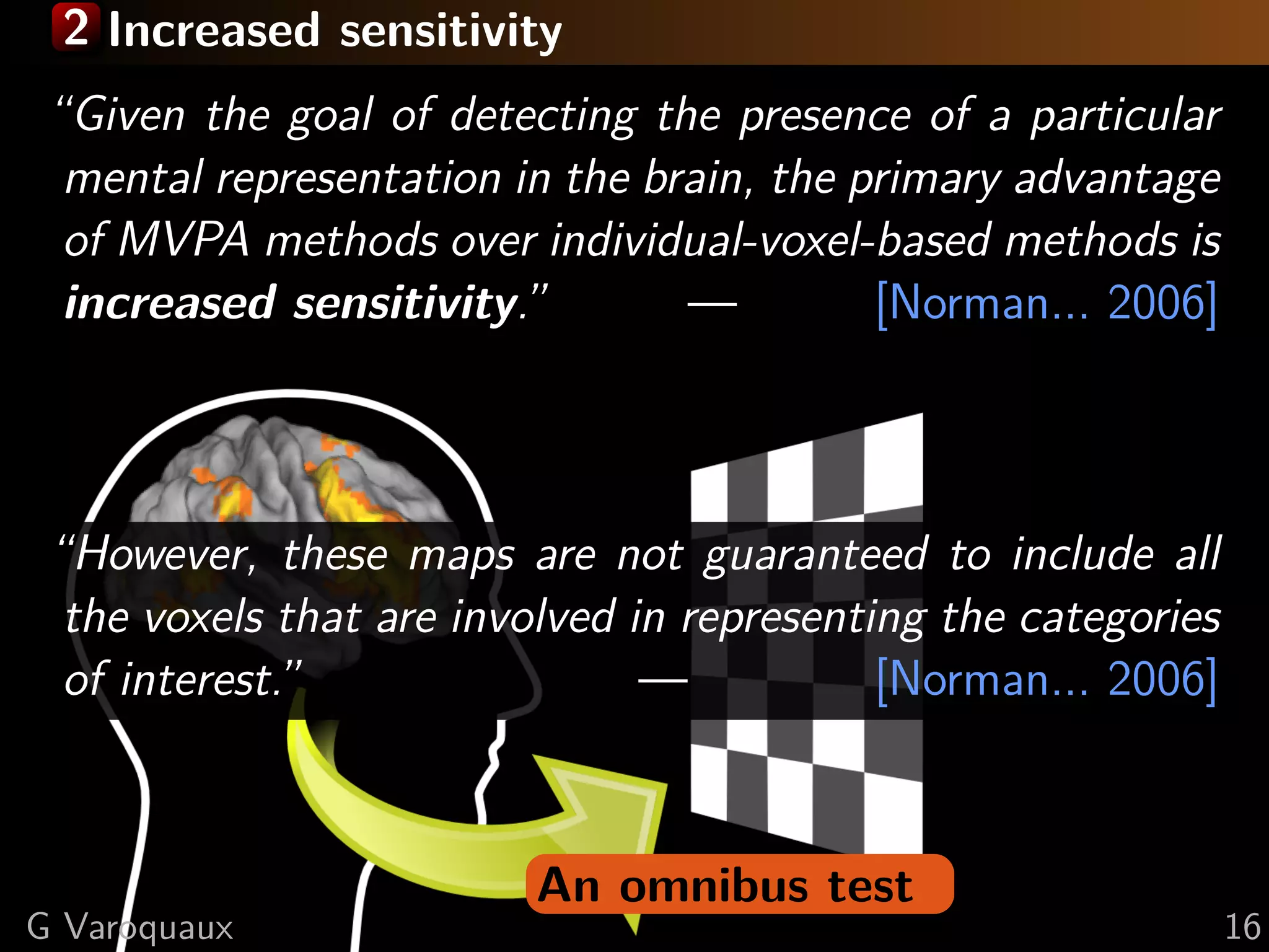 2 Increased sensitivity
An omnibus test
“Given the goal of detecting the presence of a particular
mental representation in the brain, the primary advantage
of MVPA methods over individual-voxel-based methods is
increased sensitivity.” — [Norman... 2006]
“However, these maps are not guaranteed to include all
the voxels that are involved in representing the categories
of interest.” — [Norman... 2006]
G Varoquaux 16
 