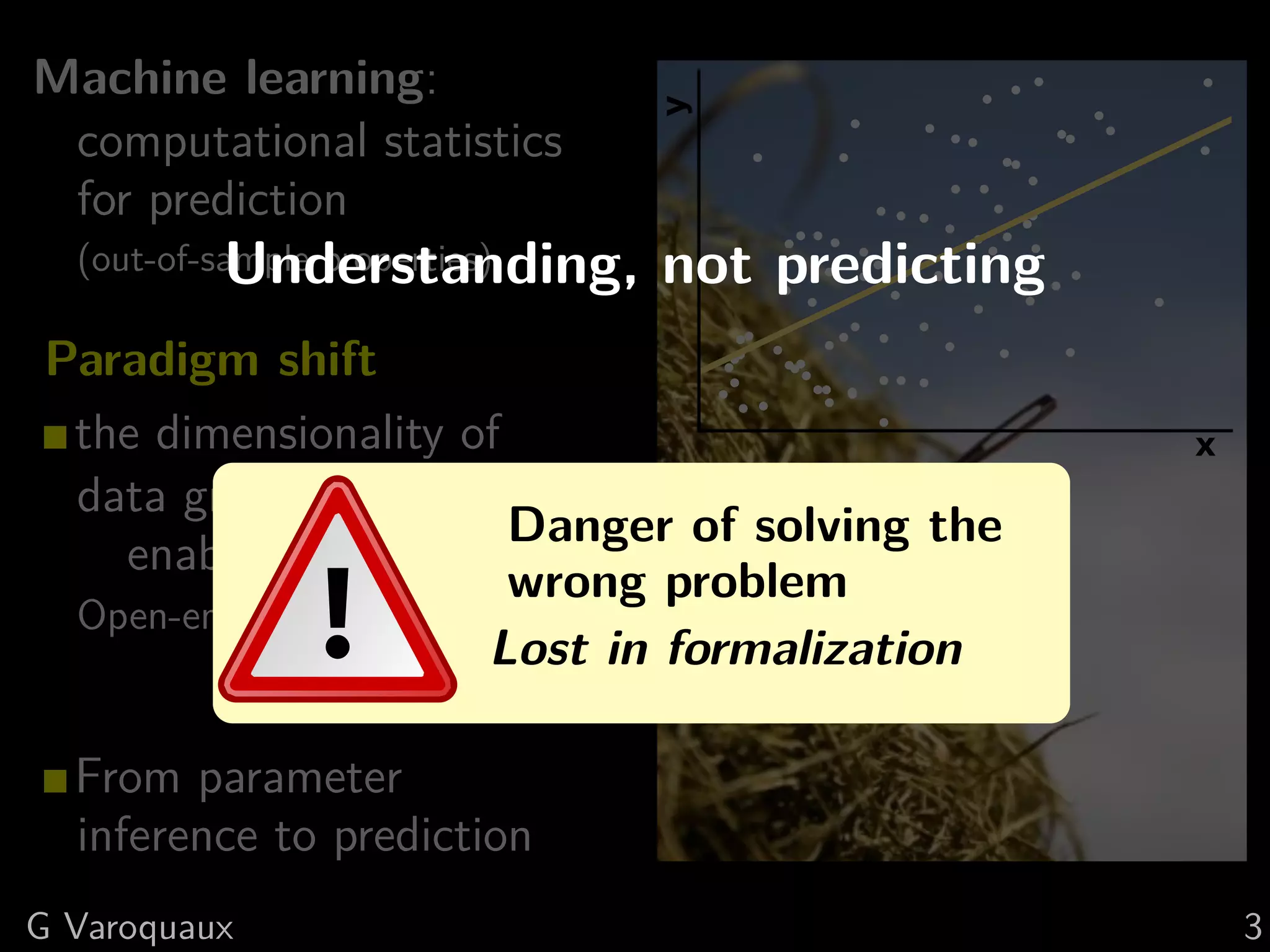 Machine learning:
computational statistics
for prediction
(out-of-sample properties)
Paradigm shift
the dimensionality of
data grows,
enables richer models
Open-ended questions
⇒ large # features
From parameter
inference to prediction
x
y
Understanding, not predicting
Danger of solving the
wrong problem
Lost in formalization
G Varoquaux 3
 