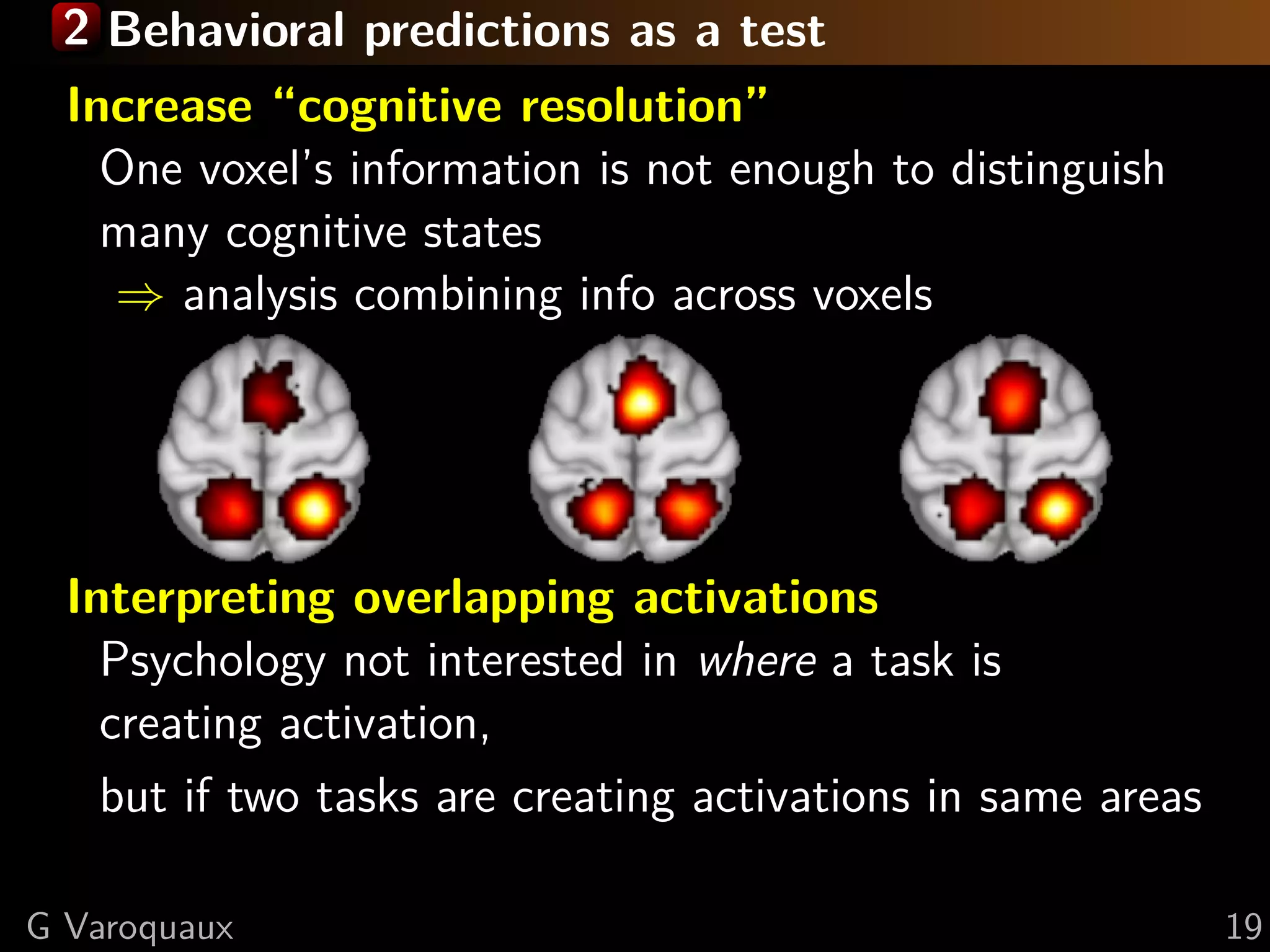 2 Behavioral predictions as a test
Increase “cognitive resolution”
One voxel’s information is not enough to distinguish
many cognitive states
⇒ analysis combining info across voxels
Interpreting overlapping activations
Psychology not interested in where a task is
creating activation,
but if two tasks are creating activations in same areas
G Varoquaux 19
 