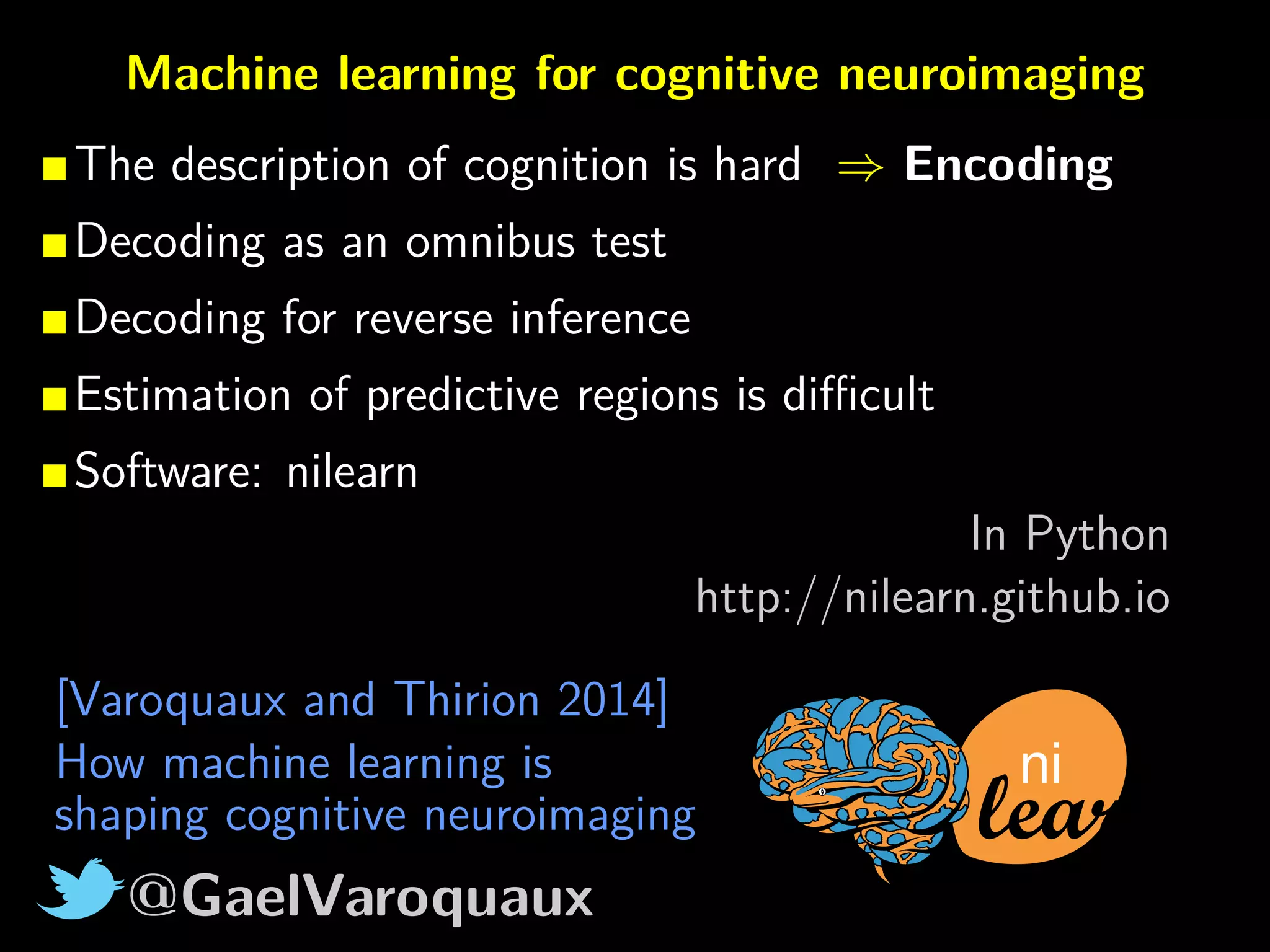 @GaelVaroquaux
Machine learning for cognitive neuroimaging
The description of cognition is hard ⇒ Encoding
Decoding as an omnibus test
Decoding for reverse inference
Estimation of predictive regions is diﬃcult
Software: nilearn
In Python
http://nilearn.github.io
ni
[Varoquaux and Thirion 2014]
How machine learning is
shaping cognitive neuroimaging
 