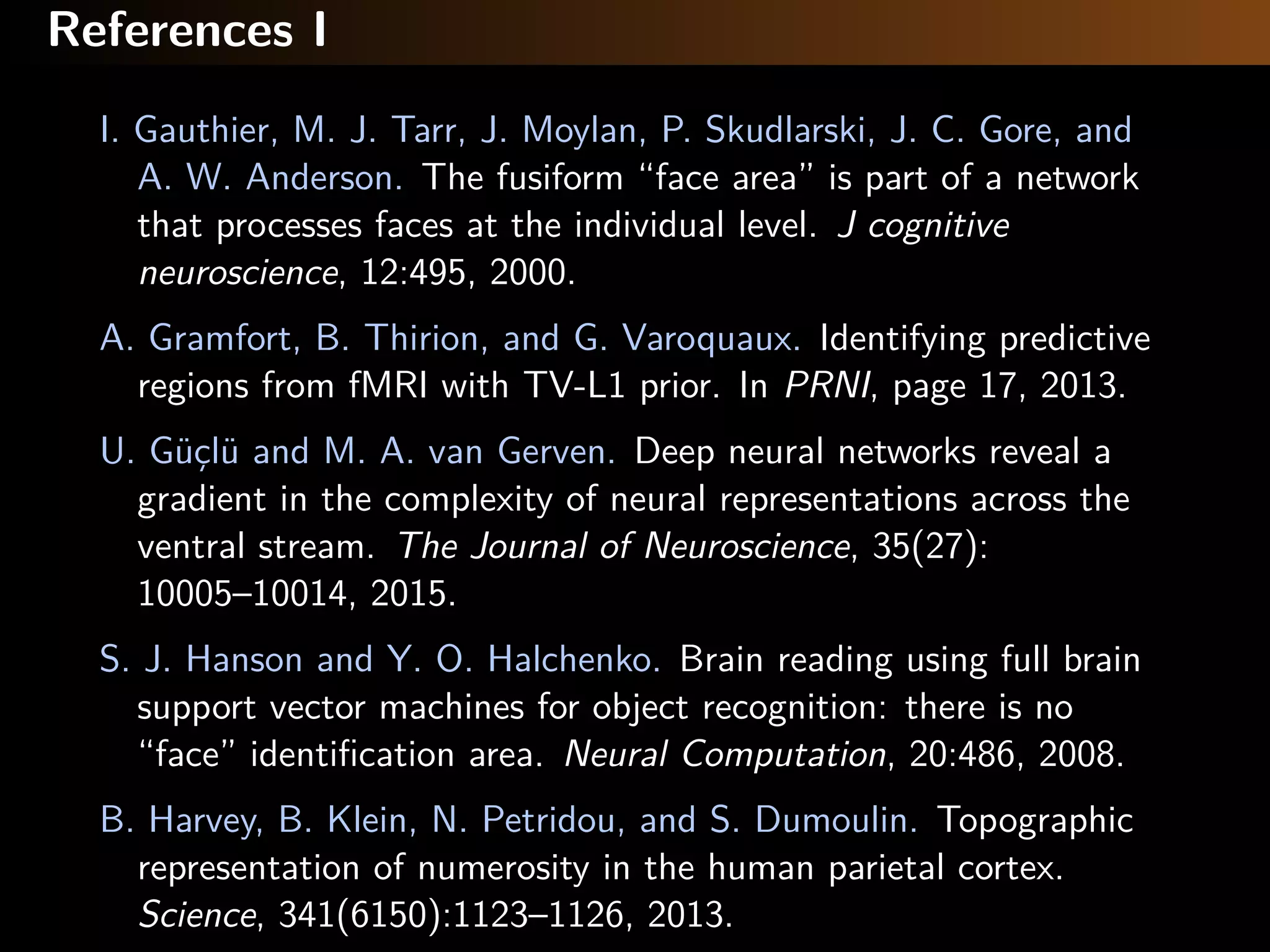 References I
I. Gauthier, M. J. Tarr, J. Moylan, P. Skudlarski, J. C. Gore, and
A. W. Anderson. The fusiform “face area” is part of a network
that processes faces at the individual level. J cognitive
neuroscience, 12:495, 2000.
A. Gramfort, B. Thirion, and G. Varoquaux. Identifying predictive
regions from fMRI with TV-L1 prior. In PRNI, page 17, 2013.
U. Güçlü and M. A. van Gerven. Deep neural networks reveal a
gradient in the complexity of neural representations across the
ventral stream. The Journal of Neuroscience, 35(27):
10005–10014, 2015.
S. J. Hanson and Y. O. Halchenko. Brain reading using full brain
support vector machines for object recognition: there is no
“face” identiﬁcation area. Neural Computation, 20:486, 2008.
B. Harvey, B. Klein, N. Petridou, and S. Dumoulin. Topographic
representation of numerosity in the human parietal cortex.
Science, 341(6150):1123–1126, 2013.
 