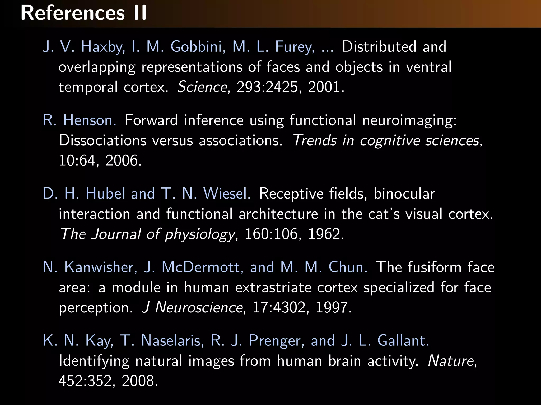 References II
J. V. Haxby, I. M. Gobbini, M. L. Furey, ... Distributed and
overlapping representations of faces and objects in ventral
temporal cortex. Science, 293:2425, 2001.
R. Henson. Forward inference using functional neuroimaging:
Dissociations versus associations. Trends in cognitive sciences,
10:64, 2006.
D. H. Hubel and T. N. Wiesel. Receptive ﬁelds, binocular
interaction and functional architecture in the cat’s visual cortex.
The Journal of physiology, 160:106, 1962.
N. Kanwisher, J. McDermott, and M. M. Chun. The fusiform face
area: a module in human extrastriate cortex specialized for face
perception. J Neuroscience, 17:4302, 1997.
K. N. Kay, T. Naselaris, R. J. Prenger, and J. L. Gallant.
Identifying natural images from human brain activity. Nature,
452:352, 2008.
 