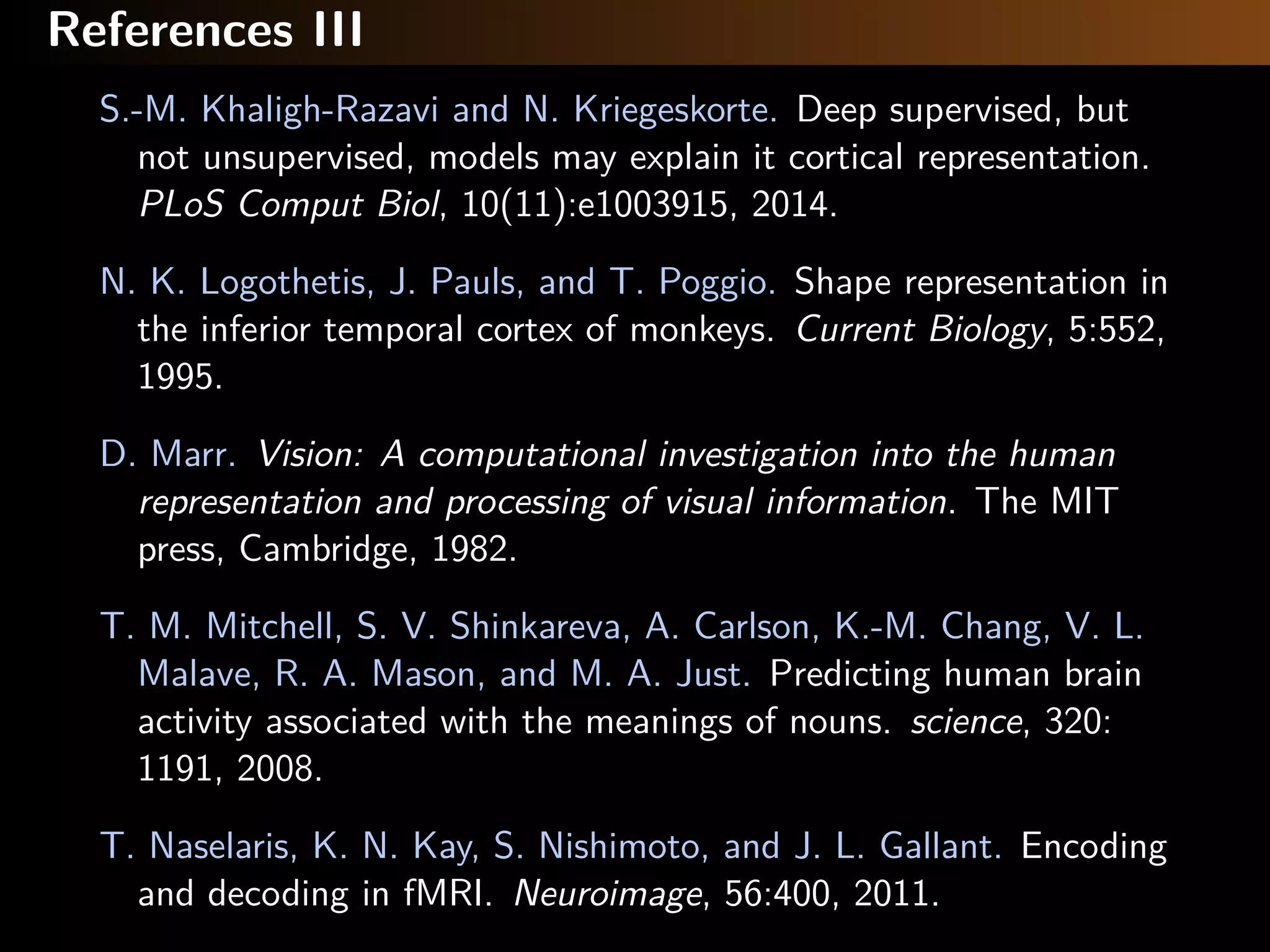 References III
S.-M. Khaligh-Razavi and N. Kriegeskorte. Deep supervised, but
not unsupervised, models may explain it cortical representation.
PLoS Comput Biol, 10(11):e1003915, 2014.
N. K. Logothetis, J. Pauls, and T. Poggio. Shape representation in
the inferior temporal cortex of monkeys. Current Biology, 5:552,
1995.
D. Marr. Vision: A computational investigation into the human
representation and processing of visual information. The MIT
press, Cambridge, 1982.
T. M. Mitchell, S. V. Shinkareva, A. Carlson, K.-M. Chang, V. L.
Malave, R. A. Mason, and M. A. Just. Predicting human brain
activity associated with the meanings of nouns. science, 320:
1191, 2008.
T. Naselaris, K. N. Kay, S. Nishimoto, and J. L. Gallant. Encoding
and decoding in fMRI. Neuroimage, 56:400, 2011.
 