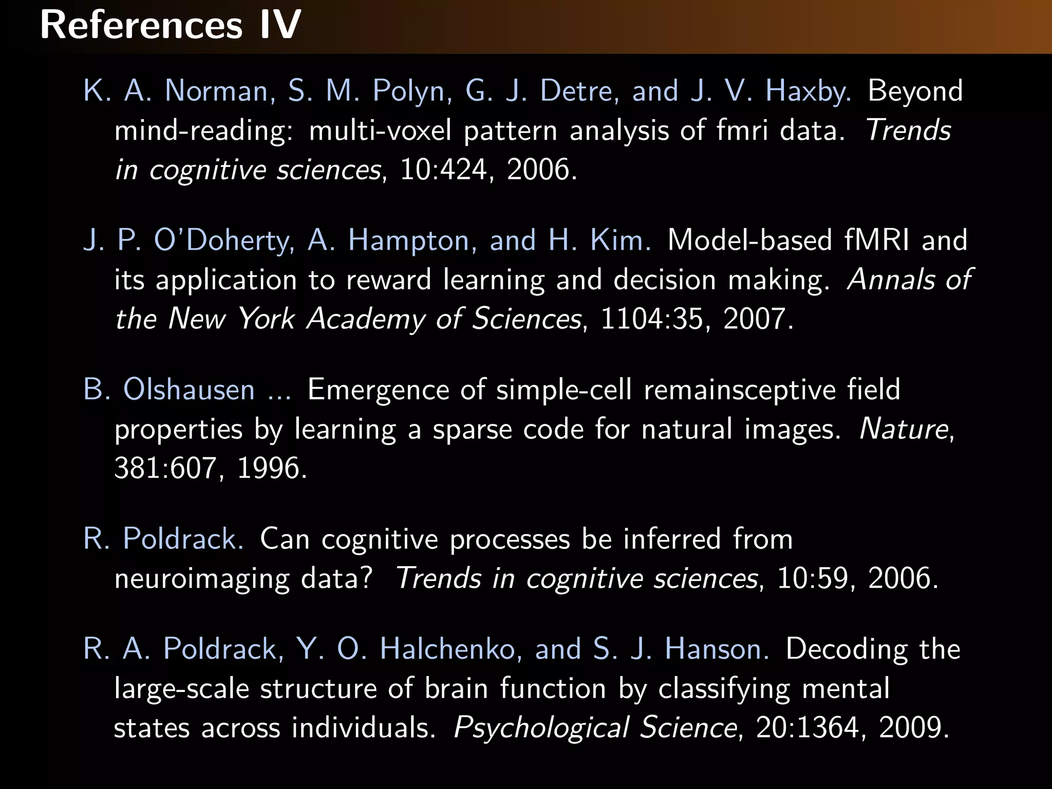 References IV
K. A. Norman, S. M. Polyn, G. J. Detre, and J. V. Haxby. Beyond
mind-reading: multi-voxel pattern analysis of fmri data. Trends
in cognitive sciences, 10:424, 2006.
J. P. O’Doherty, A. Hampton, and H. Kim. Model-based fMRI and
its application to reward learning and decision making. Annals of
the New York Academy of Sciences, 1104:35, 2007.
B. Olshausen ... Emergence of simple-cell remainsceptive ﬁeld
properties by learning a sparse code for natural images. Nature,
381:607, 1996.
R. Poldrack. Can cognitive processes be inferred from
neuroimaging data? Trends in cognitive sciences, 10:59, 2006.
R. A. Poldrack, Y. O. Halchenko, and S. J. Hanson. Decoding the
large-scale structure of brain function by classifying mental
states across individuals. Psychological Science, 20:1364, 2009.
 
