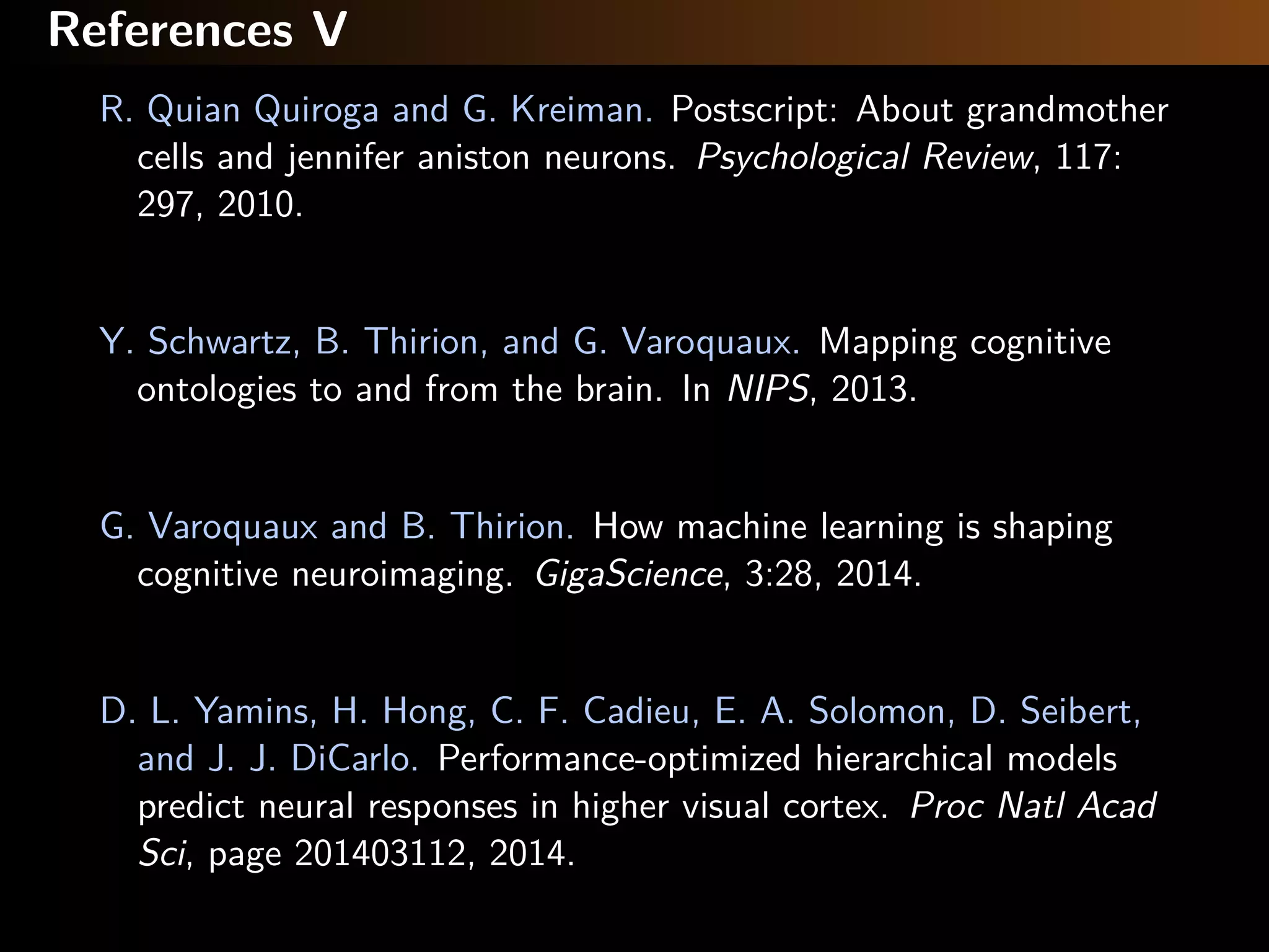 References V
R. Quian Quiroga and G. Kreiman. Postscript: About grandmother
cells and jennifer aniston neurons. Psychological Review, 117:
297, 2010.
Y. Schwartz, B. Thirion, and G. Varoquaux. Mapping cognitive
ontologies to and from the brain. In NIPS, 2013.
G. Varoquaux and B. Thirion. How machine learning is shaping
cognitive neuroimaging. GigaScience, 3:28, 2014.
D. L. Yamins, H. Hong, C. F. Cadieu, E. A. Solomon, D. Seibert,
and J. J. DiCarlo. Performance-optimized hierarchical models
predict neural responses in higher visual cortex. Proc Natl Acad
Sci, page 201403112, 2014.
 