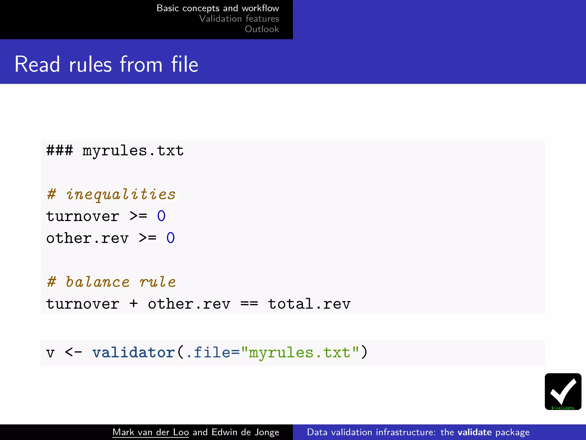 Basic concepts and workﬂow
Validation features
Outlook
Read rules from ﬁle
### myrules.txt
# inequalities
turnover >= 0
other.rev >= 0
# balance rule
turnover + other.rev == total.rev
v <- validator(.file="myrules.txt")
Mark van der Loo and Edwin de Jonge Data validation infrastructure: the validate package
 