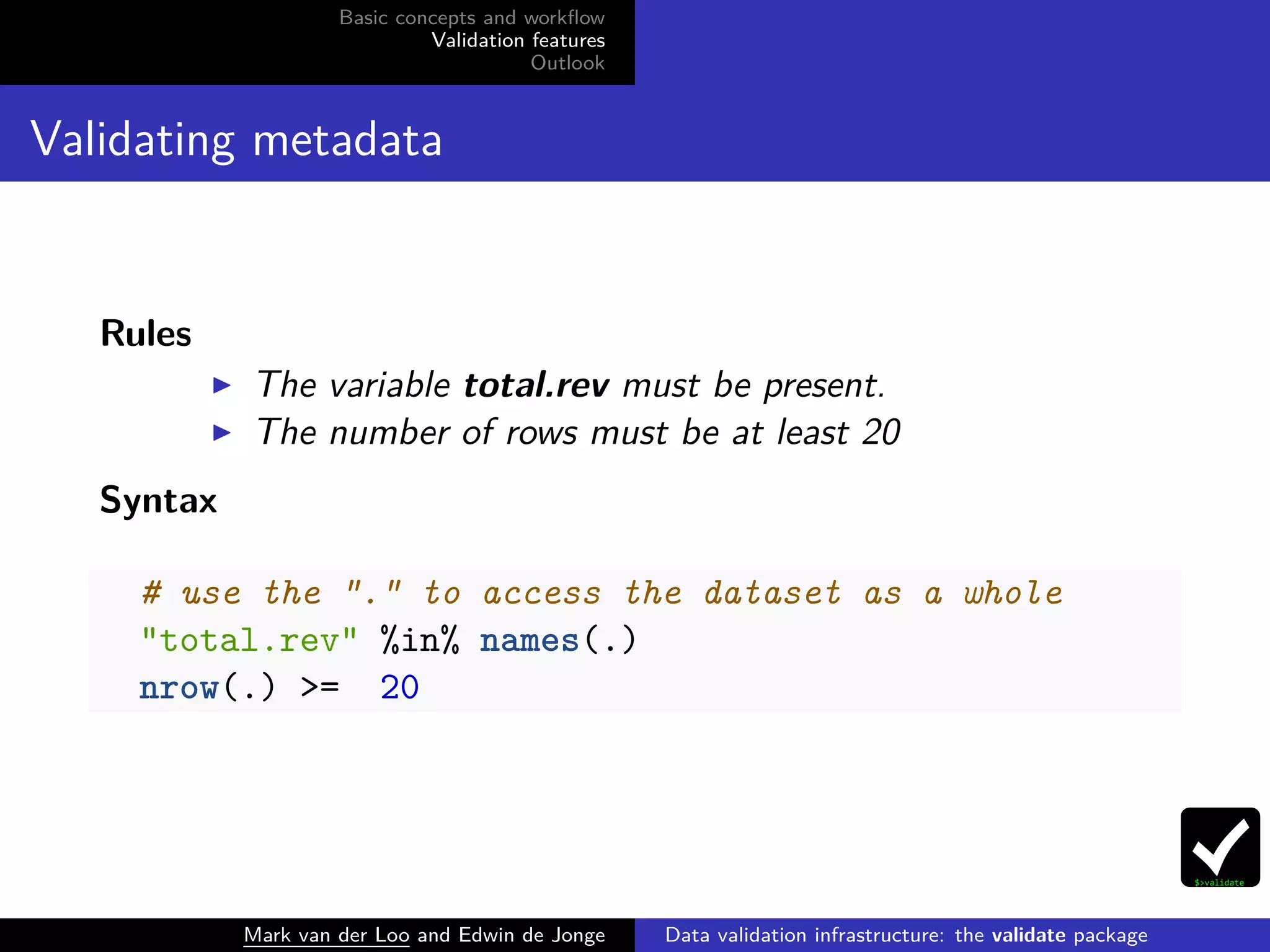 Basic concepts and workﬂow
Validation features
Outlook
Validating metadata
Rules
The variable total.rev must be present.
The number of rows must be at least 20
Syntax
# use the "." to access the dataset as a whole
"total.rev" %in% names(.)
nrow(.) >= 20
Mark van der Loo and Edwin de Jonge Data validation infrastructure: the validate package
 