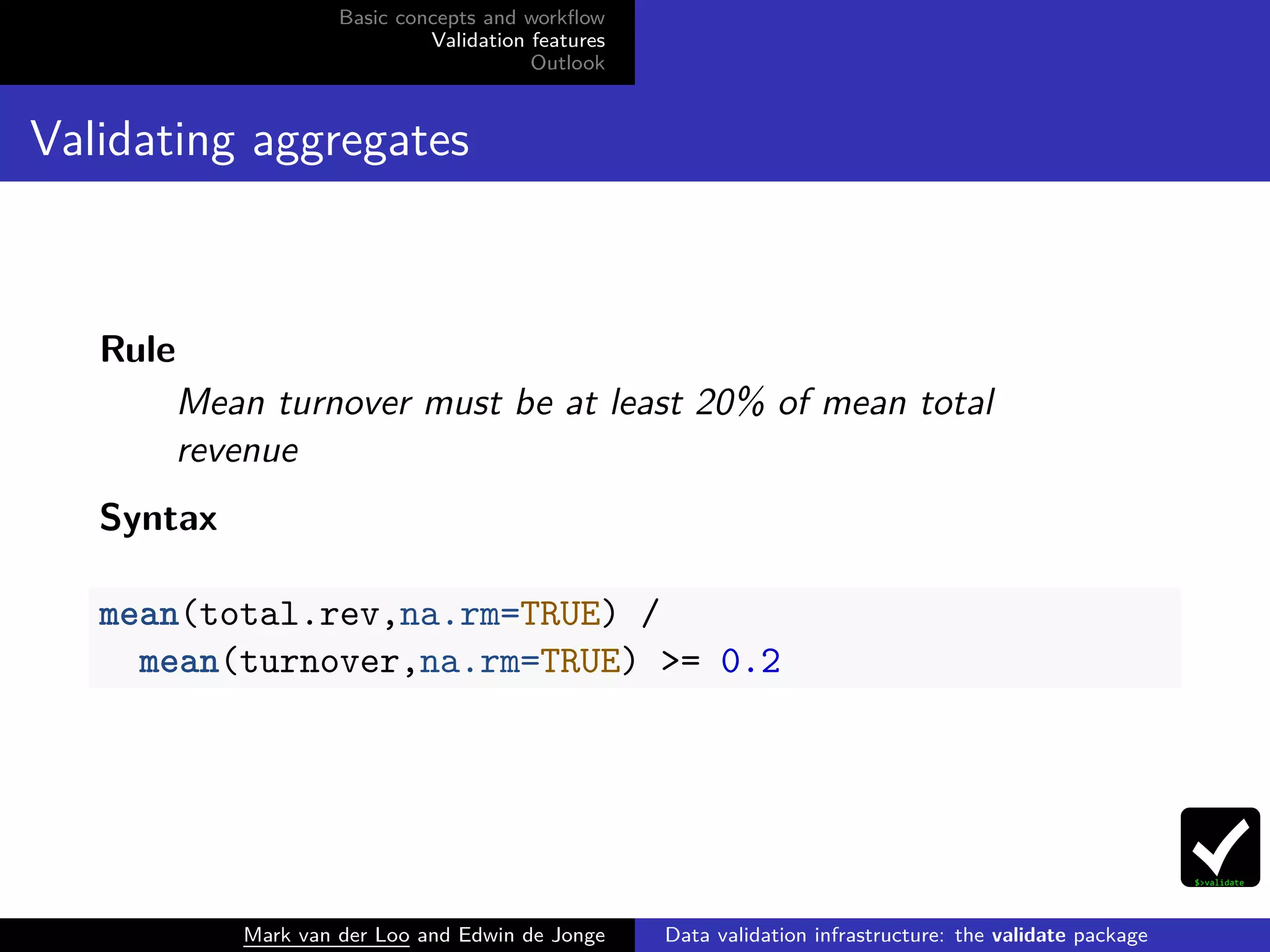 Basic concepts and workﬂow
Validation features
Outlook
Validating aggregates
Rule
Mean turnover must be at least 20% of mean total
revenue
Syntax
mean(total.rev,na.rm=TRUE) /
mean(turnover,na.rm=TRUE) >= 0.2
Mark van der Loo and Edwin de Jonge Data validation infrastructure: the validate package
 