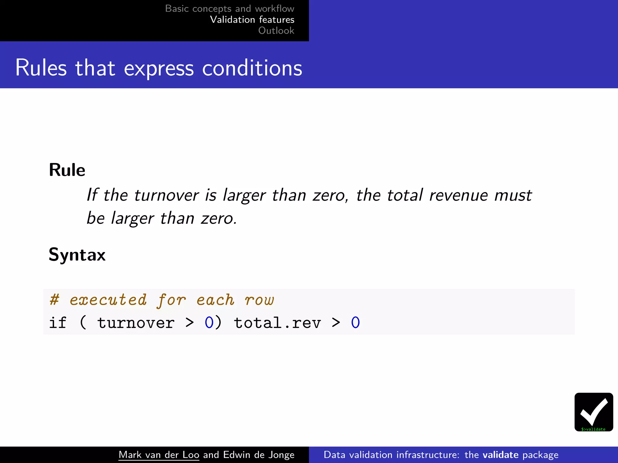 Basic concepts and workﬂow
Validation features
Outlook
Rules that express conditions
Rule
If the turnover is larger than zero, the total revenue must
be larger than zero.
Syntax
# executed for each row
if ( turnover > 0) total.rev > 0
Mark van der Loo and Edwin de Jonge Data validation infrastructure: the validate package
 