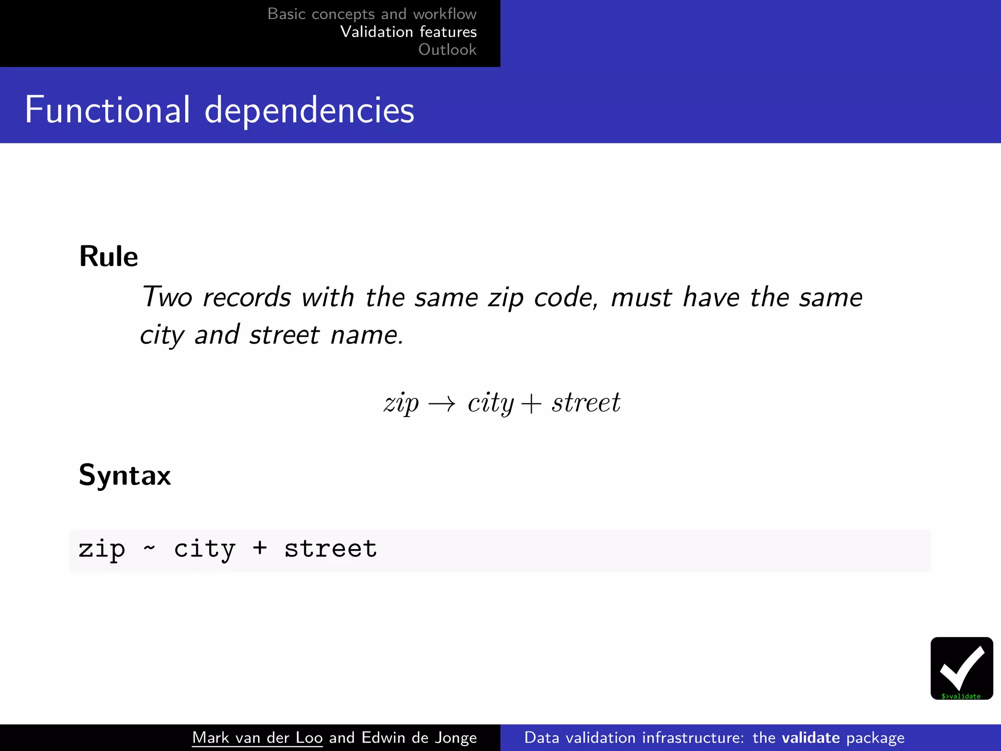 Basic concepts and workﬂow
Validation features
Outlook
Functional dependencies
Rule
Two records with the same zip code, must have the same
city and street name.
zip → city + street
Syntax
zip ~ city + street
Mark van der Loo and Edwin de Jonge Data validation infrastructure: the validate package
 