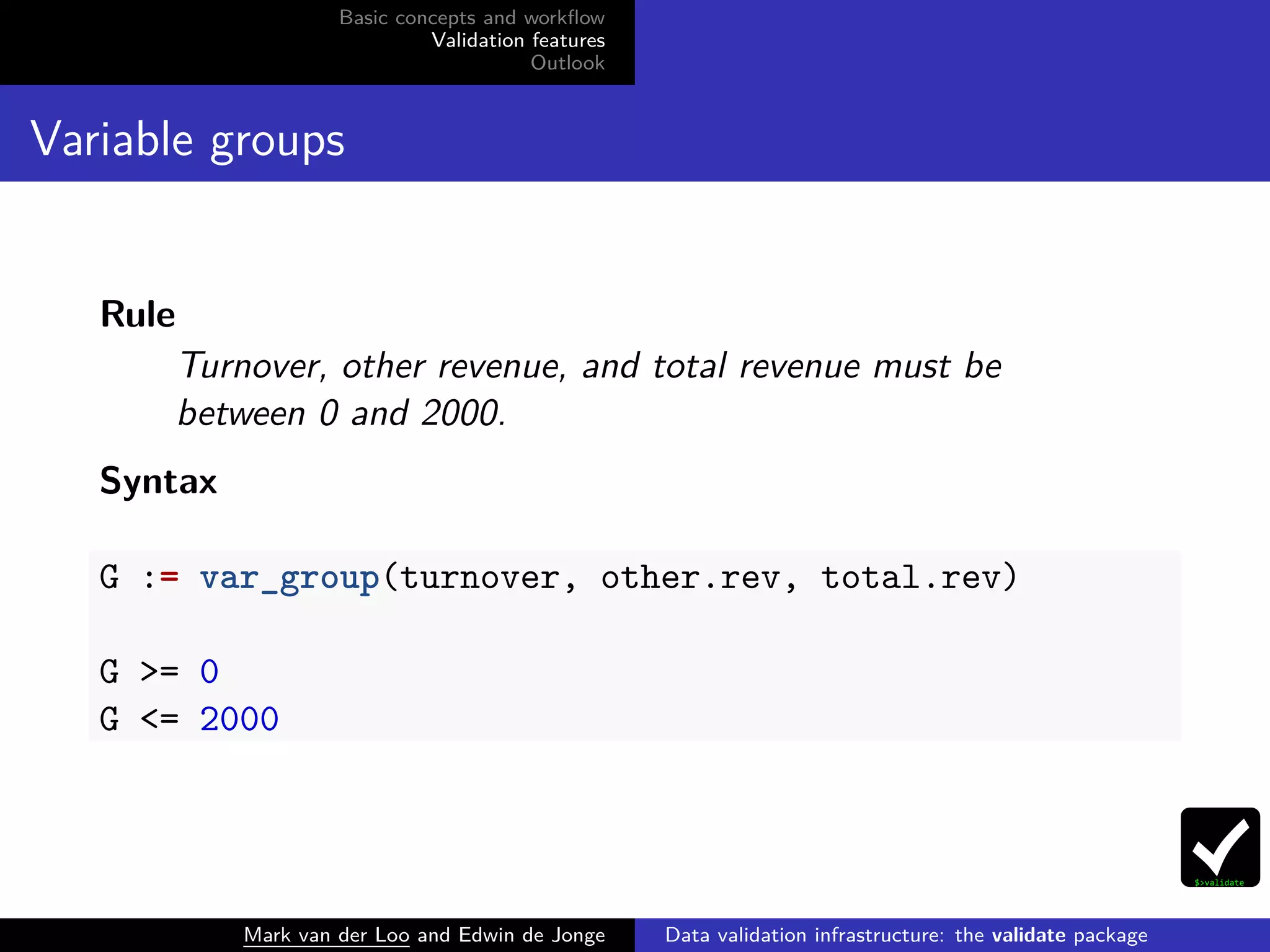 Basic concepts and workﬂow
Validation features
Outlook
Variable groups
Rule
Turnover, other revenue, and total revenue must be
between 0 and 2000.
Syntax
G := var_group(turnover, other.rev, total.rev)
G >= 0
G <= 2000
Mark van der Loo and Edwin de Jonge Data validation infrastructure: the validate package
 