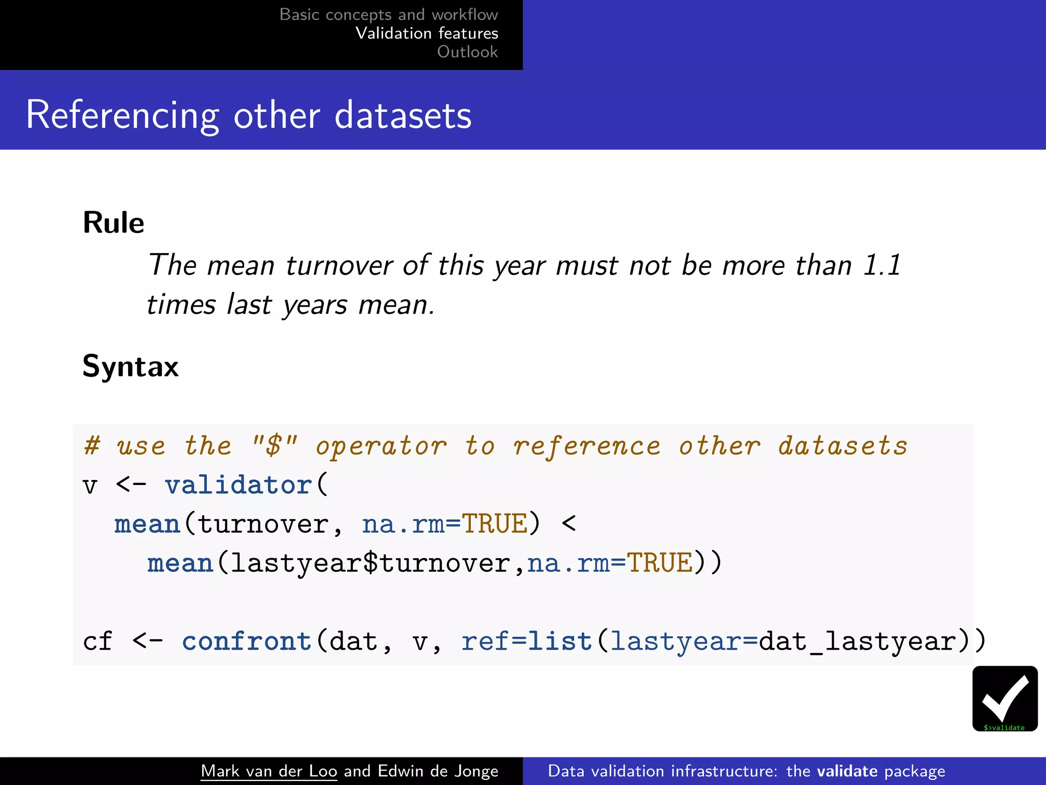 Basic concepts and workﬂow
Validation features
Outlook
Referencing other datasets
Rule
The mean turnover of this year must not be more than 1.1
times last years mean.
Syntax
# use the "$" operator to reference other datasets
v <- validator(
mean(turnover, na.rm=TRUE) <
mean(lastyear$turnover,na.rm=TRUE))
cf <- confront(dat, v, ref=list(lastyear=dat_lastyear))
Mark van der Loo and Edwin de Jonge Data validation infrastructure: the validate package
 