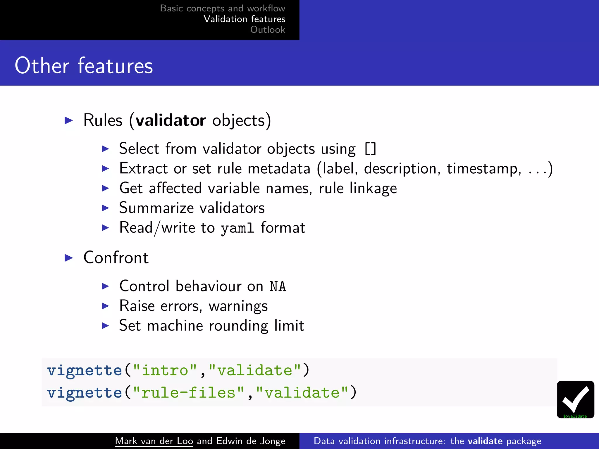 Basic concepts and workﬂow
Validation features
Outlook
Other features
Rules (validator objects)
Select from validator objects using []
Extract or set rule metadata (label, description, timestamp, . . .)
Get aﬀected variable names, rule linkage
Summarize validators
Read/write to yaml format
Confront
Control behaviour on NA
Raise errors, warnings
Set machine rounding limit
vignette("intro","validate")
vignette("rule-files","validate")
Mark van der Loo and Edwin de Jonge Data validation infrastructure: the validate package
 