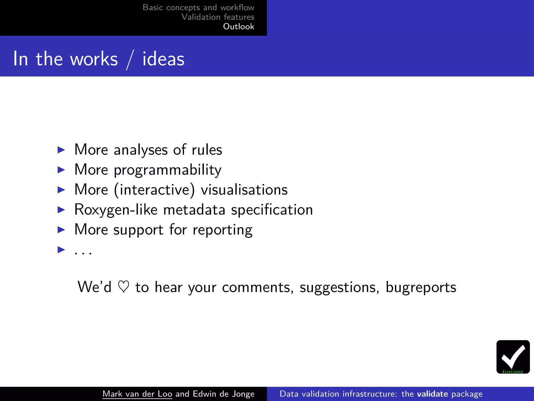 Basic concepts and workﬂow
Validation features
Outlook
In the works / ideas
More analyses of rules
More programmability
More (interactive) visualisations
Roxygen-like metadata speciﬁcation
More support for reporting
. . .
We’d ♥ to hear your comments, suggestions, bugreports
Mark van der Loo and Edwin de Jonge Data validation infrastructure: the validate package
 